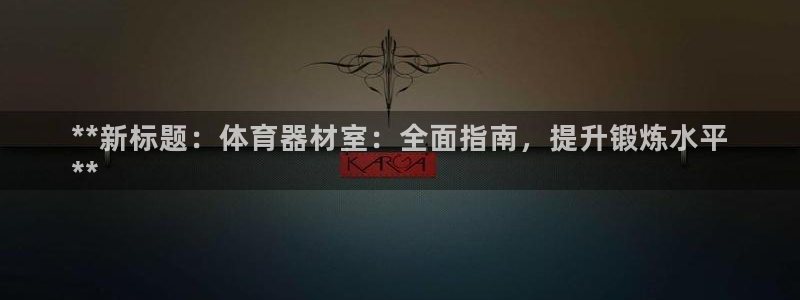 耀世娱乐提款多久到账户：**新标题：体育器材室：全面